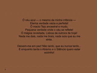 Ó céu azul — o mesmo da minha infância —
Eterna verdade vazia e perfeita!
Ó macio Tejo ancestral e mudo,
Pequena verdade onde o céu se reflete!
Ó mágoa revisitada, Lisboa de outrora de hoje!
Nada me dais, nada me tirais, nada sois que eu me
sinta.
Deixem-me em paz! Não tardo, que eu nunca tardo...
E enquanto tarda o Abismo e o Silêncio quero estar
sozinho!
 