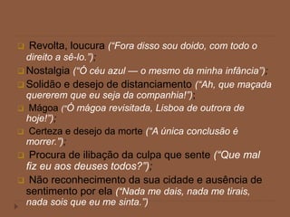  Revolta, loucura (“Fora disso sou doido, com todo o
direito a sê-lo.”);
 Nostalgia (“Ó céu azul — o mesmo da minha infância”);
 Solidão e desejo de distanciamento (“Ah, que maçada
quererem que eu seja da companhia!”);
 Mágoa (“Ó mágoa revisitada, Lisboa de outrora de
hoje!”);
 Certeza e desejo da morte (“A única conclusão é
morrer.”);
 Procura de ilibação da culpa que sente (“Que mal
fiz eu aos deuses todos?”);
 Não reconhecimento da sua cidade e ausência de
sentimento por ela (“Nada me dais, nada me tirais,
nada sois que eu me sinta.”)
 