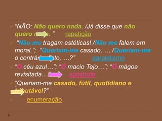  “NÃO: Não quero nada. /Já disse que não
quero nada. ” repetição
 “Não me tragam estéticas! /Não me falem em
moral.”; “Queriam-me casado, … /Queriam-me
o contrário disto, …?” paralelismo
 “Ó céu azul…”; “Ó macio Tejo…”; “Ó mágoa
revisitada…” apóstrofe
 “Queriam-me casado, fútil, quotidiano e
tributável?”
 enumeração
 