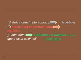  “A única conclusão é morrer.” hipérbole
 “Ó macio Tejo ancestral e mudo,”
metáfora
 “E enquanto tarda o Abismo e o Silêncio (=morte)
quero estar sozinho!” eufemismo
 