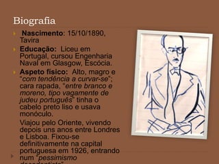 Biografia
 Nascimento: 15/10/1890,
Tavira
 Educação: Liceu em
Portugal, cursou Engenharia
Naval em Glasgow, Escócia.
 Aspeto físico: Alto, magro e
“com tendência a curvar-se”;
cara rapada, “entre branco e
moreno, tipo vagamente de
judeu português” tinha o
cabelo preto liso e usava
monóculo.
Viajou pelo Oriente, vivendo
depois uns anos entre Londres
e Lisboa. Fixou-se
definitivamente na capital
portuguesa em 1926, entrando
num “pessimismo
 