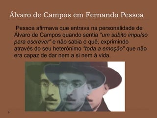 Álvaro de Campos em Fernando Pessoa
Pessoa afirmava que entrava na personalidade de
Álvaro de Campos quando sentia "um súbito impulso
para escrever" e não sabia o quê, exprimindo
através do seu heterónimo "toda a emoção" que não
era capaz de dar nem a si nem à vida.
 
