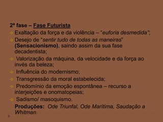 2ª fase – Fase Futurista
 Exaltação da força e da violência – “euforia desmedida”;
 Desejo de “sentir tudo de todas as maneiras”
(Sensacionismo), saindo assim da sua fase
decadentista;
 Valorização da máquina, da velocidade e da força ao
invés da beleza;
 Influência do modernismo;
 Transgressão da moral estabelecida;
 Predomínio da emoção espontânea – recurso a
interjeições e onomatopeias;
 Sadismo/ masoquismo.
Produções: Ode Triunfal, Ode Marítima, Saudação a
Whitman.
 