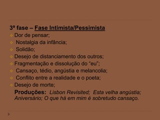 3ª fase – Fase Intimista/Pessimista
 Dor de pensar;
 Nostalgia da infância;
 Solidão;
 Desejo de distanciamento dos outros;
 Fragmentação e dissolução do “eu”;
 Cansaço, tédio, angústia e melancolia;
 Conflito entre a realidade e o poeta;
 Desejo de morte;
Produções: Lisbon Revisited; Esta velha angústia;
Aniversário; O que há em mim é sobretudo cansaço.
 
