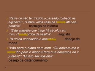  “Raiva de não ter trazido o passado roubado na
algibeira!” ; “Pobre velha casa da minha infância
perdida!” nostalgia da infância
 “Esta angústia que trago há séculos em
mim, /Transbordou da vasilha” angústia
 “A única conclusão é morrer.” desejo de
morte
 “Vão para o diabo sem mim, /Ou deixem-me ir
sozinho para o diabo!/Para que havemos de ir
juntos?”; “Quero ser sozinho”
desejo de distanciamento
 