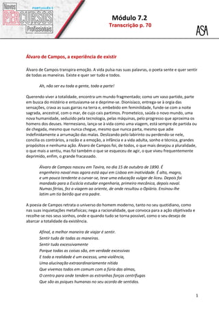 Módulo 7.2
Transcrição p. 70
1
Álvaro de Campos, a experiência de existir
Álvaro de Campos transpira emoção. A vida pulsa nas suas palavras, o poeta sente e quer sentir
de todas as maneiras. Existe e quer ser tudo e todos.
Ah, não ser eu toda a gente, toda a parte!
Querendo viver a totalidade, encontra um mundo fragmentado; como um vaso partido, parte
em busca do mistério e entusiasma-se e deprime-se. Dionisíaco, entrega-se à orgia das
sensações, crava as suas garras na terra e, embebido em feminilidade, funde-se com a noite
sagrada, ancestral, com o mar, de cujo cais partimos. Prometeico, saúda o novo mundo, uma
nova humanidade, seduzido pela tecnologia, pelas máquinas, pelo progresso que aproxima os
homens dos deuses. Hermesiano, lança-se à vida como uma viagem, está sempre de partida ou
de chegada, mesmo que nunca chegue, mesmo que nunca parta, mesmo que adie
indefinidamente a arrumação das malas. Deslizando pelo labirinto ou perdendo-se nele,
concilia os contrários, a razão e a emoção, a infância e a vida adulta, sonho e técnica, grandes
propósitos e nenhuma ação. Álvaro de Campos foi, de todos, o que mais desejou a pluralidade,
o que mais a sentiu, mas foi também o que se esqueceu de agir, o que viveu frequentemente
deprimido, enfim, o grande fracassado.
Álvaro de Campos nasceu em Tavira, no dia 15 de outubro de 1890. É
engenheiro naval mas agora está aqui em Lisboa em inatividade. É alto, magro,
e um pouco tendente a curvar-se, teve uma educação vulgar de liceu. Depois foi
mandado para a Escócia estudar engenharia, primeiro mecânica, depois naval.
Numas férias, fez a viagem ao oriente, de onde resultou o Opiário. Ensinou-lhe
latim um tio beirão que era padre.
A poesia de Campos retrata o universo do homem moderno, tanto no seu quotidiano, como
nas suas inquietações metafísicas; nega a racionalidade, que convoca para a ação objetivada e
recolhe-se nos seus sonhos, onde e quando tudo se torna possível, como o seu desejo de
abarcar a totalidade da existência.
Afinal, a melhor maneira de viajar é sentir.
Sentir tudo de todas as maneiras.
Sentir tudo excessivamente
Porque todas as coisas são, em verdade excessivas
E toda a realidade é um excesso, uma violência,
Uma alucinação extraordinariamente nítida
Que vivemos todos em comum com a fúria das almas,
O centro para onde tendem as estranhas forças centrífugas
Que são as psiques humanas no seu acordo de sentidos.
 