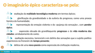 Álvaro de Campos
O imaginário épico caracteriza-se pela:
exaltação da realidade tecnológica moderna em termos épicos;
glorificação da grandiosidade e da euforia do progresso, como uma proeza
heroica da humanidade;
representação da emoção violenta e da «pujança da sensação», com pendor
épico;
expressão elevada do grandiloquente progresso e da vida moderna das
cidades: arrebatamento do canto;
exaltação excessiva, torrencial e em delírio das sensações que o sujeito poético
experiencia no frenesim do tempo presente;
defesa de uma nova poesia como expressão da civilização moderna.
 