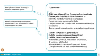Álvaro de Campos
«Ode triunfal»
«[…]
Ó fábricas, ó laboratórios, ó music-halls, ó Luna-Parks,
Ó couraçados, ó pontes, ó docas flutuantes —
Na minha mente turbulenta e encandescida
Possuo-vos como a uma mulher bela,
Completamente vos possuo como a uma mulher bela que
não se ama,
Que se encontra casualmente e se acha interessantíssima.
Eh-lá-hô fachadas das grandes lojas!
Eh-lá-hô elevadores dos grandes edifícios!
Eh-lá-hô recomposições ministeriais!
Parlamentos, políticas, relatores de orçamentos,
Orçamentos falsificados!
(Um orçamento é tão natural como uma árvore
E um parlamento tão belo como uma borboleta).
exaltação da realidade tecnológica
moderna em termos épicos;
expressão elevada do grandiloquente
progresso e da vida moderna das cidades:
arrebatamento do canto;
 