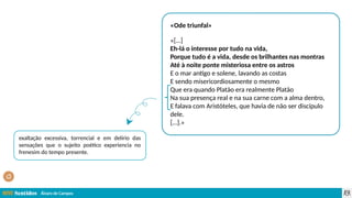 Álvaro de Campos
«Ode triunfal»
«[…]
Eh-lá o interesse por tudo na vida,
Porque tudo é a vida, desde os brilhantes nas montras
Até à noite ponte misteriosa entre os astros
E o mar antigo e solene, lavando as costas
E sendo misericordiosamente o mesmo
Que era quando Platão era realmente Platão
Na sua presença real e na sua carne com a alma dentro,
E falava com Aristóteles, que havia de não ser discípulo
dele.
[…].»
exaltação excessiva, torrencial e em delírio das
sensações que o sujeito poético experiencia no
frenesim do tempo presente.
 