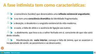 Álvaro de Campos
A fase intimista tem como características:
a consciência (lucidez) que desencadeia uma reflexão existencial angustiante;
o eu tem uma consciência dramática da identidade fragmentada;
a deceção, o desalento e a angústia existencial da vida moderna;
o vazio, a falta de afeto e a ausência de ligação aos outros;
o abatimento, que leva o eu a sofrer fechado em si, consciente de que não sairá
deste estado;
Manifestação do vazio interior, cansaço e falta de ânimo, que se associam à
incapacidade de sentir, ao pessimismo e ao desencanto;
 