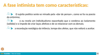Álvaro de Campos
A fase intimista tem como características:
O sujeito poético sente-se minado pela «dor de pensar», como se lia na poesia
do ortónimo;
o eu revela um individualismo exacerbado que o condena ao isolamento
(solidão) e o impede de criar laços afetivos e de se relacionar com os demais;
a recordação nostálgica da infância, tempo dos afetos, que não voltará a aceitar.
 