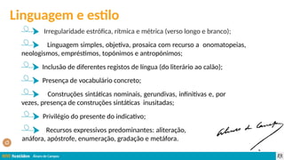 Álvaro de Campos
Irregularidade estrófica, rítmica e métrica (verso longo e branco);
Linguagem simples, objetiva, prosaica com recurso a onomatopeias,
neologismos, empréstimos, topónimos e antropónimos;
Inclusão de diferentes registos de língua (do literário ao calão);
Presença de vocabulário concreto;
Construções sintáticas nominais, gerundivas, infinitivas e, por
vezes, presença de construções sintáticas inusitadas;
Privilégio do presente do indicativo;
Recursos expressivos predominantes: aliteração,
anáfora, apóstrofe, enumeração, gradação e metáfora.
Linguagem e estilo
 