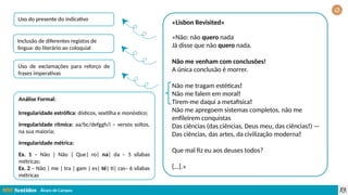 Álvaro de Campos
«Lisbon Revisited»
«Não: não quero nada
Já disse que não quero nada.
Não me venham com conclusões!
A única conclusão é morrer.
Não me tragam estéticas!
Não me falem em moral!
Tirem-me daqui a metafísica!
Não me apregoem sistemas completos, não me
enfileirem conquistas
Das ciências (das ciências, Deus meu, das ciências!) —
Das ciências, das artes, da civilização moderna!
Que mal fiz eu aos deuses todos?
[…].»
Uso do presente do indicativo
Inclusão de diferentes registos de
língua: do literário ao coloquial
Uso de exclamações para reforço de
frases imperativas
Análise Formal:
Irregularidade estrófica: dísticos, sextilha e monóstico;
irregularidade rítmica: aa/bc/defggh/i – versos soltos,
na sua maioria;
irregularidade métrica:
Ex. 1 – Não | Não | Que| ro| na| da – 5 sílabas
métricas;
Ex. 2 – Não | me | tra | gam | es| té| ti| cas– 6 sílabas
métricas
 
