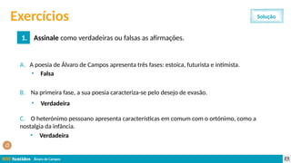 Álvaro de Campos
Exercícios
1. Assinale como verdadeiras ou falsas as afirmações.
Solução
A. A poesia de Álvaro de Campos apresenta três fases: estoica, futurista e intimista.
B. Na primeira fase, a sua poesia caracteriza-se pelo desejo de evasão.
C. O heterónimo pessoano apresenta características em comum com o ortónimo, como a
nostalgia da infância.
• Falsa
• Verdadeira
• Verdadeira
 