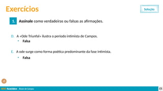 Álvaro de Campos
Exercícios
1. Assinale como verdadeiras ou falsas as afirmações.
Solução
D. A «Ode Triunfal» ilustra o período intimista de Campos.
E. A ode surge como forma poética predominante da fase intimista.
• Falsa
• Falsa
 
