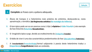 Álvaro de Campos
2.2 Mensagem aproxima-se da obra Os Lusíadas, uma vez que…
a) … ambas as obras têm como tema central o nacionalismo.
b) … têm ambas a mesma autoria.
c) … são as duas obras de caráter poético.
d) … ambas são escritas em português contemporâneo.
Exercícios
2. Complete as frases com a palavra adequada.
Solução
A. Álvaro de Campos é o heterónimo mais próximo do ortónimo, destacando-se, nesta
aproximação, a temática (do fingimento artístico/ da nostalgia da infância).
B. O tom épico pode ver-se em poemas como («Opiário»/«Ode Triunfal»), sendo este exemplo
da fase (futurista/decadentista).
C. O imaginário épico surge, devido ao enaltecimento da (máquina/evasão).
D. O tédio de viver é uma das características predominantes da fase (decadentista/intimista).
E. A (regularidade/irregularidade) formal subjacente à poesia deste heterónimo traduz a
(importância/insignificância) dada ao conteúdo.
(futurista/decadentista).
(do fingimento artístico/da nostalgia da infância).
(máquina/evasão).
(«Opiário»/«Ode Triunfal»),
(decadentista/intimista).
(regularidade/irregularidade)
(importância/insignificância)
 