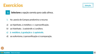 Álvaro de Campos
1. Na poesia de Campos predomina o recurso
a) ao hipérbato, à metáfora e à personificação.
b) ao hipérbato, à apóstrofe e à anáfora.
c) à metáfora, à gradação e à apóstrofe.
d) ao eufemismo, à personificação e à comparação.
Exercícios
3. Selecione a opção correta para cada alínea.
Solução
c) à metáfora, à gradação e à apóstrofe.
 