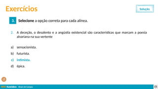 Álvaro de Campos
2. A deceção, o desalento e a angústia existencial são características que marcam a poesia
alvariana na sua vertente
a) sensacionista.
b) futurista.
c) intimista.
d) épica.
Exercícios
3. Selecione a opção correta para cada alínea.
Solução
c) intimista.
 
