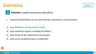 Álvaro de Campos
3. A poesia do heterónimo, na sua fase intimista, caracteriza-se, essencialmente
a) pela desilusão e cansaço perante a vida.
b) pela vontade de superar a nostalgia da infância.
c) pela certeza da dor subjacente ao uso do ópio.
d) pelo uso de vocabulário épico e enaltecedor.
Exercícios
3. Selecione a opção correta para cada alínea.
Solução
a) pela desilusão e cansaço perante a vida.
 