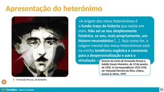 Álvaro de Campos
«A origem dos meus heterónimos é
o fundo traço de histeria que existe em
mim. Não sei se sou simplesmente
histérico, se sou, mais propriamente, um
histero-neurasténico […]. Seja como for, a
origem mental dos meus heterónimos está
na minha tendência orgânica e constante
para a despersonalização e para a
simulação.» Excerto da Carta de Fernando Pessoa a
Adolfo Casais Monteiro, de 13 de janeiro
de 1935, in Correspondência 1923-1935,
ed. Manuela Parreira da Silva, Lisboa,
Assírio & Alvim, 1999
Fernando Pessoa, de Bottelho
Apresentação do heterónimo
 