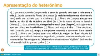 Álvaro de Campos
«[…] pus em Álvaro de Campos toda a emoção que não dou nem a mim nem à
vida. […] cada poema de Álvaro de Campos (o mais histericamente histérico de
mim) seria um alarme para a vizinhança. […] Álvaro de Campos nasceu em
Tavira, no dia 15 de Outubro de 1890 (às 1.30 da tarde, diz-me o Ferreira
Gomes; […]. Este, como sabe, é engenheiro naval (por Glasgow), mas agora está
aqui em Lisboa em inactividade. […] Álvaro de Campos é alto (1,75 m de altura,
mais 2 cm do que eu), magro e um pouco tendente a curvar-se. Cara rapada
todos […] Álvaro de Campos teve uma educação vulgar de liceu; depois foi
mandado para a Escócia estudar engenharia, primeiro mecânica e depois naval.
Numas férias fez a viagem ao Oriente de onde resultou o “Opiário”. Ensinou-lhe
latim um tio beirão que era padre. […].»
Excerto da Carta de Fernando Pessoa a Adolfo Casais Monteiro, de 13 de janeiro de 1935,
in Correspondência 1923-1935, ed. Manuela Parreira da Silva, lisboa, Assírio & Alvim, 1999
Apresentação do heterónimo
 