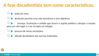Álvaro de Campos
A fase decadentista tem como características:
tédio de viver;
desilusão perante uma vida monótona e sem objetivos;
cansaço, frustração e enfado que levam o sujeito poético a desejar a evasão
para um não-lugar e a ver no ópio um refúgio;
procura de novas sensações;
atitude desafiadora das normas instituídas.
 