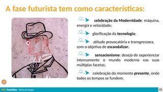 Álvaro de Campos
A fase futurista tem como características:
celebração da Modernidade: máquina,
energia e velocidade;
glorificação da tecnologia;
atitude provocatória e transgressora,
com o objetivo de escandalizar;
sensacionismo: desejo de experienciar
intensamente o mundo moderno nas suas
múltiplas facetas;
celebração do momento presente, onde
todos os tempos se fundem;
 