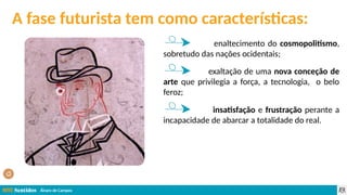 Álvaro de Campos
A fase futurista tem como características:
enaltecimento do cosmopolitismo,
sobretudo das nações ocidentais;
exaltação de uma nova conceção de
arte que privilegia a força, a tecnologia, o belo
feroz;
insatisfação e frustração perante a
incapacidade de abarcar a totalidade do real.
 