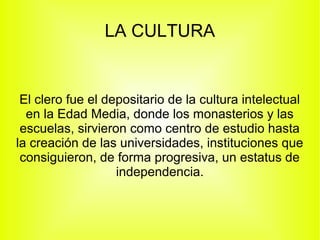 LA CULTURA

El clero fue el depositario de la cultura intelectual
en la Edad Media, donde los monasterios y las
escuelas, sirvieron como centro de estudio hasta
la creación de las universidades, instituciones que
consiguieron, de forma progresiva, un estatus de
independencia.

 