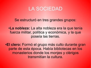 LA SOCIEDAD
Se estructuró en tres grandes grupos:
La nobleza: La alta nobleza era la que tenía
fuerza militar, política y económica, y la que
poseía las tierras.

●

El clero: Formó el grupo más culto durante gran
parte de esta época. Había bibliotecas en los
monasterios donde los monjes y clérigos
transmitían la cultura.

●

 