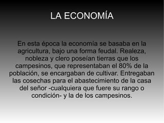 LA ECONOMÍA
En esta época la economía se basaba en la
agricultura, bajo una forma feudal. Realeza,
nobleza y clero poseían tierras que los
campesinos, que representaban el 80% de la
población, se encargaban de cultivar. Entregaban
las cosechas para el abastecimiento de la casa
del señor -cualquiera que fuere su rango o
condición- y la de los campesinos.

 