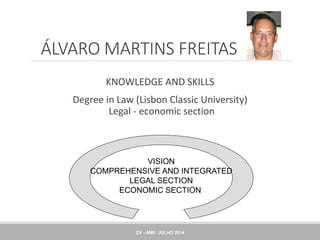 ÁLVARO MARTINS FREITAS
KNOWLEDGE AND SKILLS
Degree in Law (Lisbon Classic University)
Legal - economic section
VISION
COMPREHENSIVE AND INTEGRATED
LEGAL SECTION
ECONOMIC SECTION
CV - AMF: JULHO 2014
 