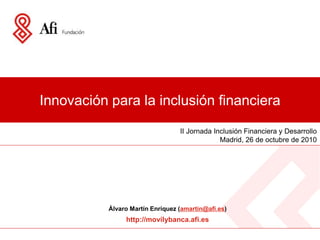 Innovación para la inclusión financiera
II Jornada Inclusión Financiera y Desarrollo
Madrid, 26 de octubre de 2010
Álvaro Martín Enríquez (amartin@afi.es)
http://movilybanca.afi.es
 