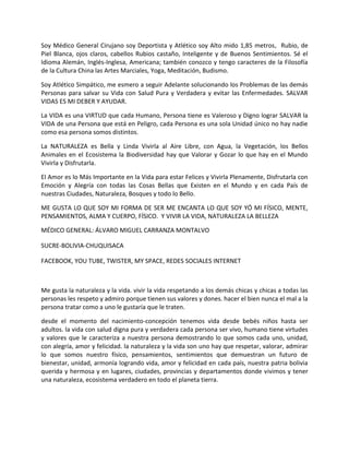 Soy Médico General Cirujano soy Deportista y Atlético soy Alto mido 1,85 metros, Rubio, de
Piel Blanca, ojos claros, cabellos Rubios castaño, Inteligente y de Buenos Sentimientos. Sé el
Idioma Alemán, Inglés-Inglesa, Americana; también conozco y tengo caracteres de la Filosofía
de la Cultura China las Artes Marciales, Yoga, Meditación, Budismo.
Soy Atlético Simpático, me esmero a seguir Adelante solucionando los Problemas de las demás
Personas para salvar su Vida con Salud Pura y Verdadera y evitar las Enfermedades. SALVAR
VIDAS ES MI DEBER Y AYUDAR.
La VIDA es una VIRTUD que cada Humano, Persona tiene es Valeroso y Digno lograr SALVAR la
VIDA de una Persona que está en Peligro, cada Persona es una sola Unidad único no hay nadie
como esa persona somos distintos.
La NATURALEZA es Bella y Linda Vivirla al Aire Libre, con Agua, la Vegetación, los Bellos
Animales en el Ecosistema la Biodiversidad hay que Valorar y Gozar lo que hay en el Mundo
Vivirla y Disfrutarla.
El Amor es lo Más Importante en la Vida para estar Felices y Vivirla Plenamente, Disfrutarla con
Emoción y Alegría con todas las Cosas Bellas que Existen en el Mundo y en cada País de
nuestras Ciudades, Naturaleza, Bosques y todo lo Bello.
ME GUSTA LO QUE SOY MI FORMA DE SER ME ENCANTA LO QUE SOY YÓ MI FÍSICO, MENTE,
PENSAMIENTOS, ALMA Y CUERPO, FÍSICO. Y VIVIR LA VIDA, NATURALEZA LA BELLEZA
MÉDICO GENERAL: ÁLVARO MIGUEL CARRANZA MONTALVO
SUCRE-BOLIVIA-CHUQUISACA
FACEBOOK, YOU TUBE, TWISTER, MY SPACE, REDES SOCIALES INTERNET
Me gusta la naturaleza y la vida. vivir la vida respetando a los demás chicas y chicas a todas las
personas les respeto y admiro porque tienen sus valores y dones. hacer el bien nunca el mal a la
persona tratar como a uno le gustaría que le traten.
desde el momento del nacimiento-concepción tenemos vida desde bebés niños hasta ser
adultos. la vida con salud digna pura y verdadera cada persona ser vivo, humano tiene virtudes
y valores que le caracteriza a nuestra persona demostrando lo que somos cada uno, unidad,
con alegría, amor y felicidad. la naturaleza y la vida son uno hay que respetar, valorar, admirar
lo que somos nuestro físico, pensamientos, sentimientos que demuestran un futuro de
bienestar, unidad, armonía logrando vida, amor y felicidad en cada país, nuestra patria bolivia
querida y hermosa y en lugares, ciudades, provincias y departamentos donde vivimos y tener
una naturaleza, ecosistema verdadero en todo el planeta tierra.
 