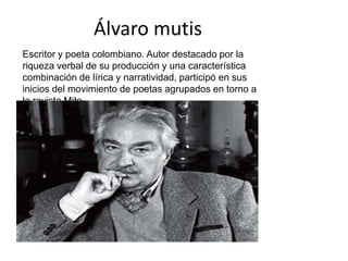 Álvaro mutis Escritor y poeta colombiano. Autor destacado por la riqueza verbal de su producción y una característica combinación de lírica y narratividad, participó en sus inicios del movimiento de poetas agrupados en torno a la revista Mito. 