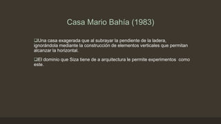 Casa Mario Bahía (1983)
Una casa exagerada que al subrayar la pendiente de la ladera,
ignorándola mediante la construcción de elementos verticales que permitan
alcanzar la horizontal.
El dominio que Siza tiene de a arquitectura le permite experimentos como
este.

 