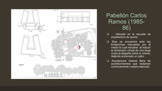 Pabellón Carlos
Ramos (198586)


Ubicada en la escuela de
arquitectura de oporto.



Siza se encuentra ante las
limitaciones impuestas por el
medio lo cual resuelve al reducir
la dimensión virtual de una larga
crujía al plegarla sobre si misma,
dejando encerrado un patio.



Arquitectura intensa llena de
acontecimientos que reclaman
continuamente nuestra atención.

 
