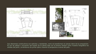 Sus elementos constructivos son estrictos y resistentes, como se transforman en piezas clave de la composición.
El uso de pilares o encuentro del forjado de la planta baja con el terreno ilustran como muestra fotográfica los
arboles del jardín, sirviéndonos de primer plano creando la perspectiva inversa del patio.

 