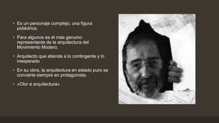• Es un personaje complejo, una figura
poliédrica.
• Para algunos es el más genuino
representante de la arquitectura del
Movimiento Modero.
• Arquitecto que atiende a lo contingente y lo
inesperado

• En su obra, la arquitectura en estado puro se
convierte siempre en protagonista.
• «Olor a arquitectura»

 