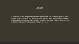 Obras
«Cada uno de mis proyectos pretende apoderarse, con el mayor rigor, de una
imagen fugaz con todas sus sombras; en la medida en la que consigue aferrar
esta cualidad que escapa a la realidad, el diseño resultará más o menos claro y
será tanto más vulnerable cuanto más preciso sea.

 