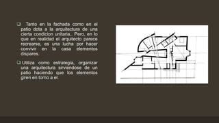 

Tanto en la fachada como en el
patio dota a la arquitectura de una
cierta condicion unitaria,. Pero, en lo
que en realidad el arquitecto parece
recrearse, es una lucha por hacer
convivir en la casa elementos
dispares.

 Utiliza como estrategia, organizar
una arquitectura sirviendose de un
patio haciendo que los elementos
giren en torno a el.

 