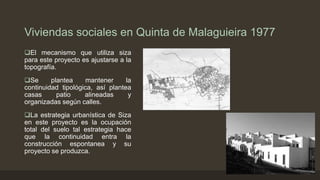 Viviendas sociales en Quinta de Malaguieira 1977
El mecanismo que utiliza siza
para este proyecto es ajustarse a la
topografía.
Se
plantea
mantener
la
continuidad tipológica, así plantea
casas
patio
alineadas
y
organizadas según calles.
La estrategia urbanística de Siza
en este proyecto es la ocupación
total del suelo tal estrategia hace
que la continuidad entra la
construcción espontanea y su
proyecto se produzca.

 