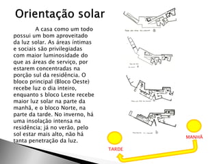 A casa como um todo possui um bom aproveitado da luz solar. As áreas íntimas e sociais são privilegiadas com maior luminosidade do que as áreas de serviço, por estarem concentradas na porção sul da residência. O bloco principal (Bloco Oeste) recebe luz o dia inteiro, enquanto s bloco Leste recebe maior luz solar na parte da manhã, e o bloco Norte, na parte da tarde. No inverno, há uma insolação intensa na residência; já no verão, pelo sol estar mais alto, não há tanta penetração da luz. 
MANHÃ 
TARDE  
