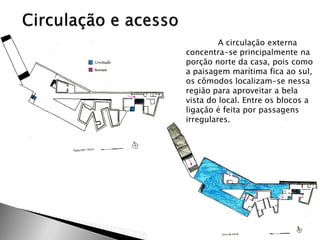 A circulação externa concentra-se principalmente na porção norte da casa, pois como a paisagem marítima fica ao sul, os cômodos localizam-se nessa região para aproveitar a bela vista do local. Entre os blocos a ligação é feita por passagens irregulares.  
