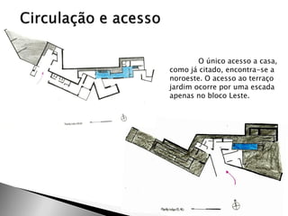 O único acesso a casa, como já citado, encontra-se a noroeste. O acesso ao terraço jardim ocorre por uma escada apenas no bloco Leste.  