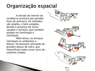 A divisão do interior da residência acontece por paredes fixas de alvenaria. Os cômodos são amplos, e bem arejados, devido a presença de várias sacadas e terraços, que também ajudam na iluminação e ventilação. 
Além disso, os terraços interligam os ambientes e blocos. Há bastante utilização de grandes placas de vidro, que intensificam todos esses itens de conforto citados. 
 