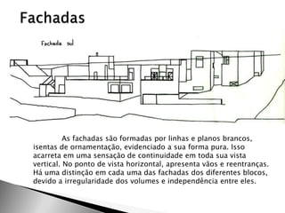 As fachadas são formadas por linhas e planos brancos, isentas de ornamentação, evidenciado a sua forma pura. Isso acarreta em uma sensação de continuidade em toda sua vista vertical. No ponto de vista horizontal, apresenta vãos e reentranças. Há uma distinção em cada uma das fachadas dos diferentes blocos, devido a irregularidade dos volumes e independência entre eles. 
 