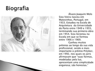 Álvaro Joaquim Melo Siza Vieira nasceu em Matosinhos, Portugal, em 1933. Estudou na Escola de Arquitetura da Universidade do Porto entre 1949 e 1955, terminando sua primeira obra em 1954. Siza lecionou na Escola em que se formou entre 1966 e 1969. 
Ganhou muitos prêmios ao longo da sua vida profissional, sendo o mais importante o prêmio Pritzker, em 1992, nos quais os júris afirmavam que “suas formas, modeladas pela luz, apresentam uma simplicidade enganosa; são honestas.”  