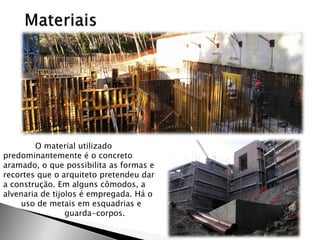O material utilizado predominantemente é o concreto aramado, o que possibilita as formas e recortes que o arquiteto pretendeu dar a construção. Em alguns cômodos, a alvenaria de tijolos é empregada. Há o 
uso de metais em esquadrias e 
guarda-corpos. 
 