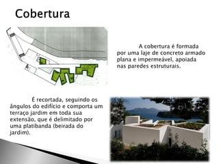 A cobertura é formada por uma laje de concreto armado plana e impermeável, apoiada nas paredes estruturais. 
É recortada, seguindo os ângulos do edifício e comporta um terraço jardim em toda sua extensão, que é delimitado por uma platibanda (beirada do jardim). 
 